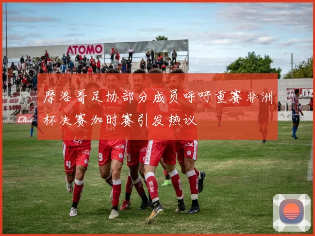 摩洛哥足协部分成员呼吁重赛非洲杯决赛加时赛引发热议
