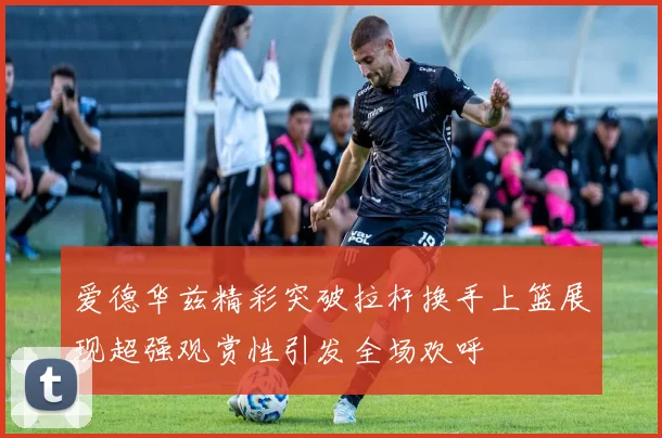 爱德华兹精彩突破拉杆换手上篮展现超强观赏性引发全场欢呼