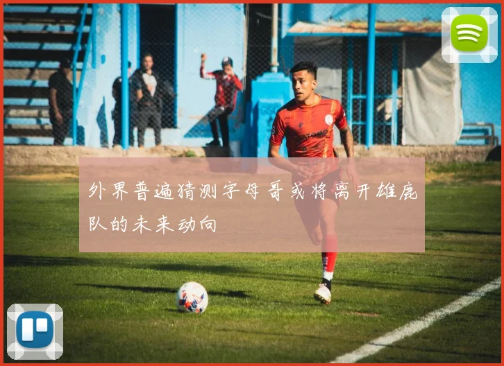 外界普遍猜测字母哥或将离开雄鹿队的未来动向