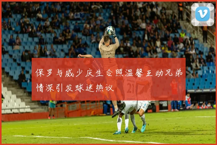 保罗与威少庆生合照温馨互动兄弟情深引发球迷热议