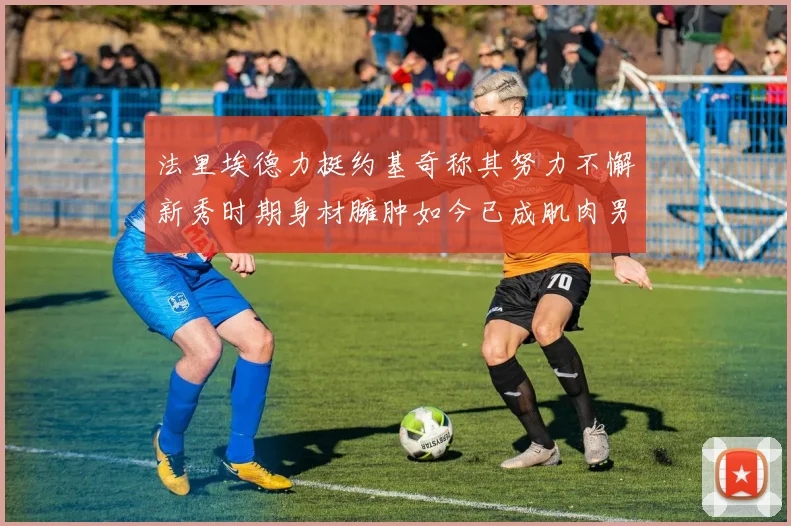法里埃德力挺约基奇称其努力不懈新秀时期身材臃肿如今已成肌肉男