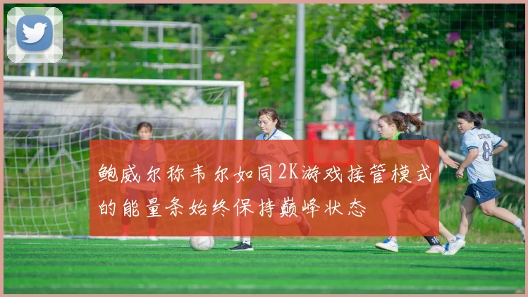 鲍威尔称韦尔如同2K游戏接管模式的能量条始终保持巅峰状态