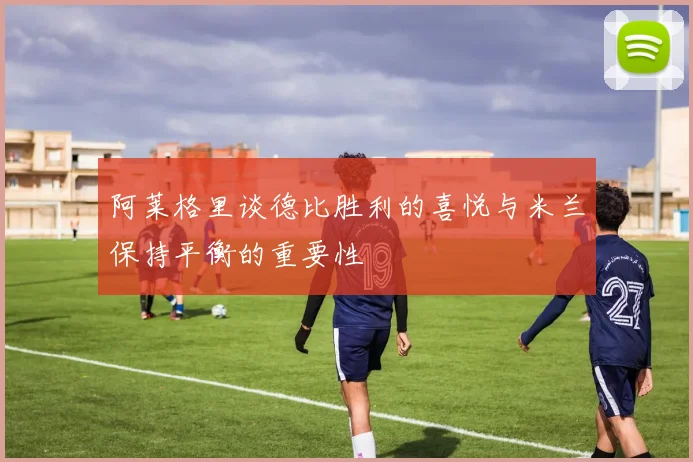 阿莱格里谈德比胜利的喜悦与米兰保持平衡的重要性