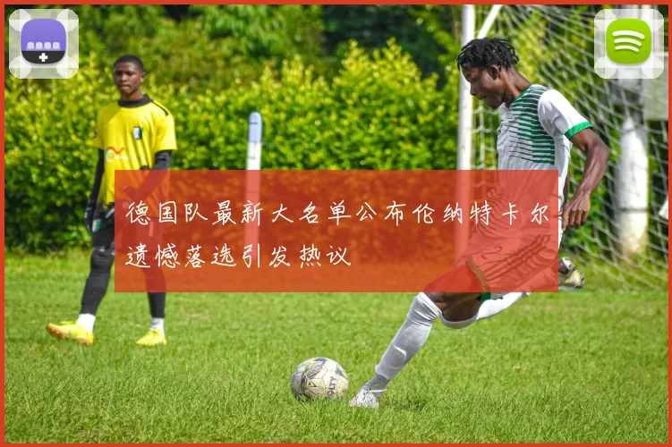 德国队最新大名单公布伦纳特卡尔遗憾落选引发热议