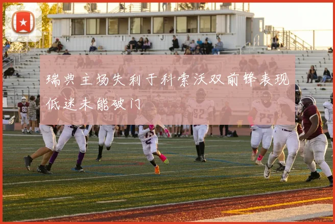 瑞典主场失利于科索沃双前锋表现低迷未能破门