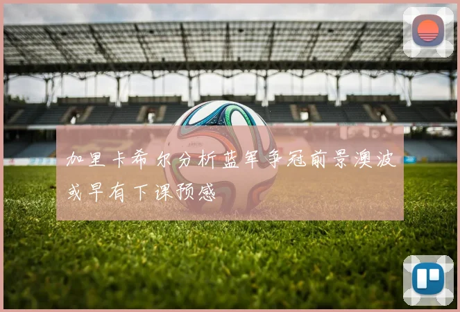 加里卡希尔分析蓝军争冠前景澳波或早有下课预感