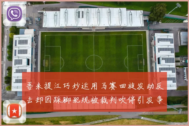 吾米提江巧妙运用马赛回旋发动反击却因踩脚犯规被裁判吹停引发争议