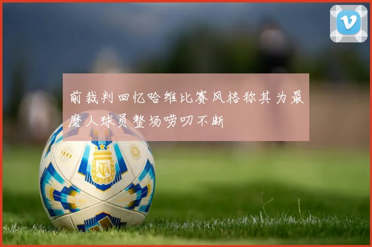 前裁判回忆哈维比赛风格称其为最磨人球员整场唠叨不断