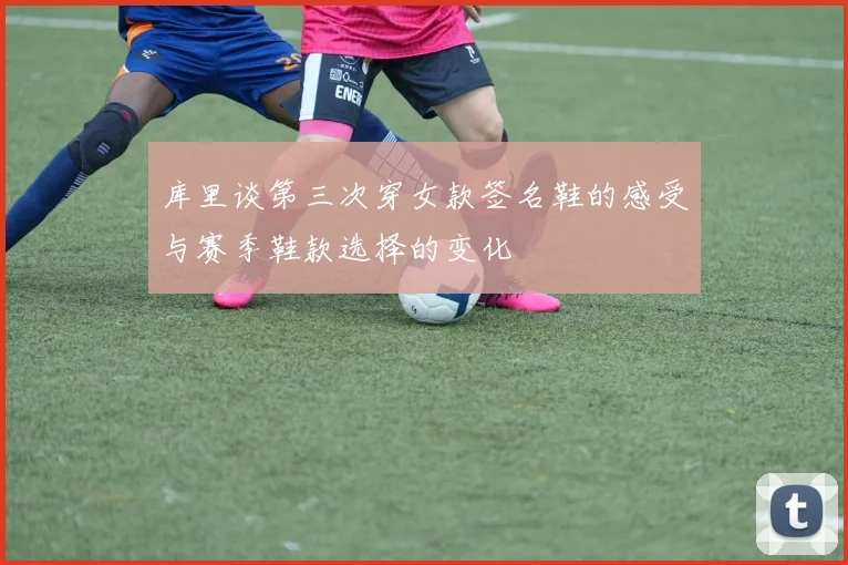 库里谈第三次穿女款签名鞋的感受与赛季鞋款选择的变化