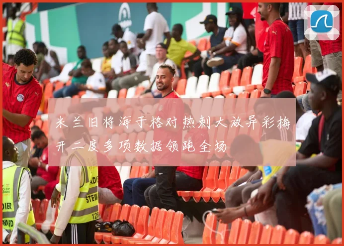 米兰旧将海于格对热刺大放异彩梅开二度多项数据领跑全场