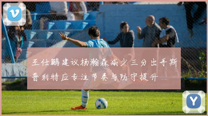 王仕鹏建议杨瀚森减少三分出手斯普利特应专注节奏与防守提升