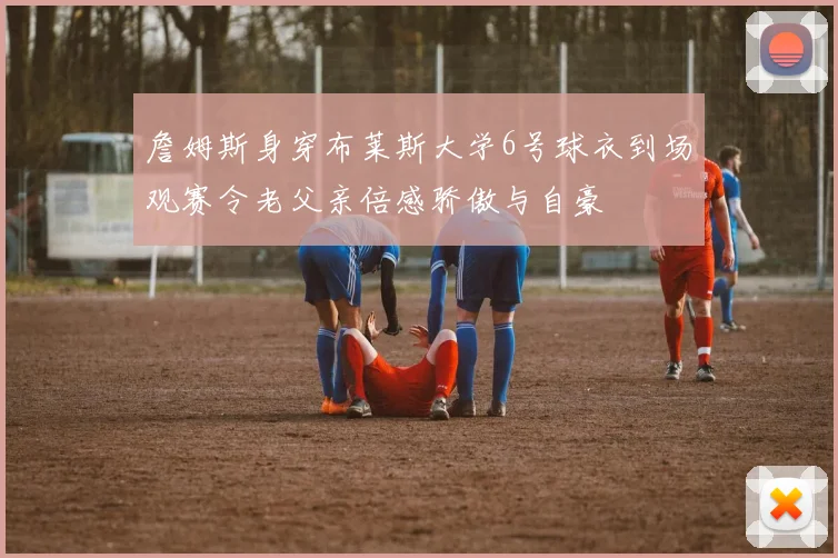詹姆斯身穿布莱斯大学6号球衣到场观赛令老父亲倍感骄傲与自豪