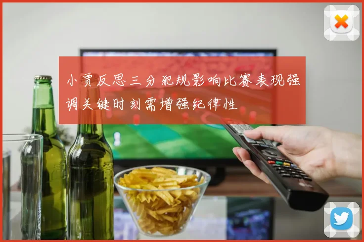 小贾反思三分犯规影响比赛表现强调关键时刻需增强纪律性