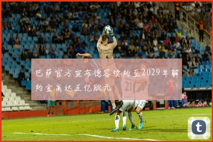 巴萨官方宣布德容续约至2029年解约金高达五亿欧元
