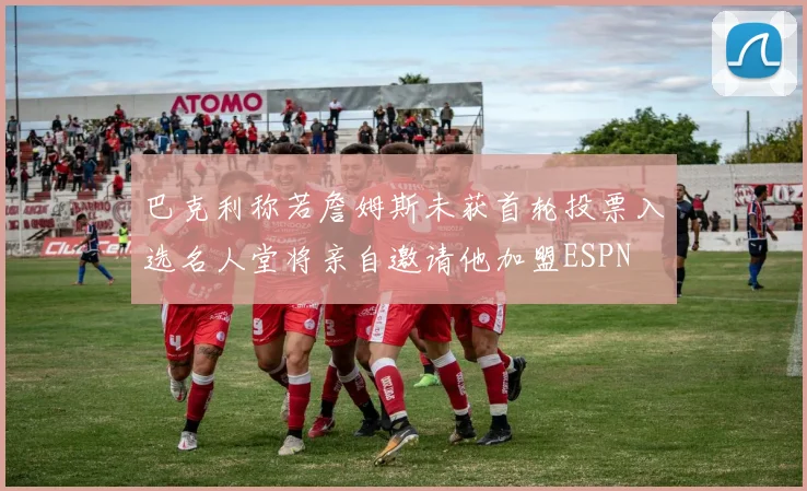 巴克利称若詹姆斯未获首轮投票入选名人堂将亲自邀请他加盟ESPN